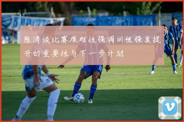陈涛谈比赛艰难性强调训练强度提升的重要性与下一步计划