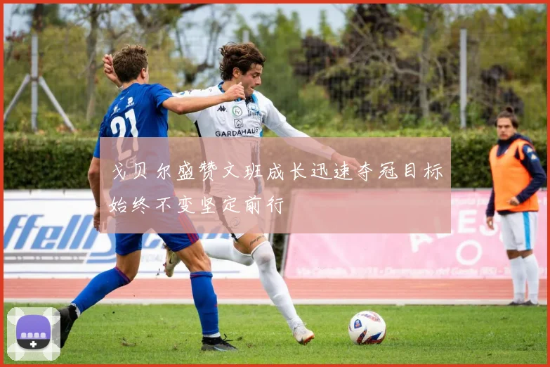 戈贝尔盛赞文班成长迅速夺冠目标始终不变坚定前行