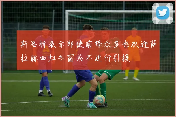 斯洛特表示即使前锋众多也欢迎萨拉赫回归冬窗或不进行引援