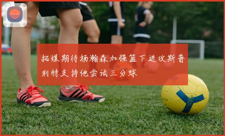 拓媒期待杨瀚森加强篮下进攻斯普利特支持他尝试三分球