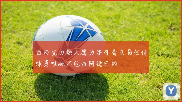 白巧克力热火愿为字母哥交易任何球员唯独不包括阿德巴约