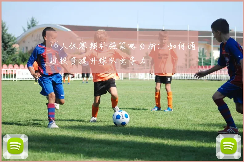76人休赛期补强策略分析：如何通过投资提升球队竞争力